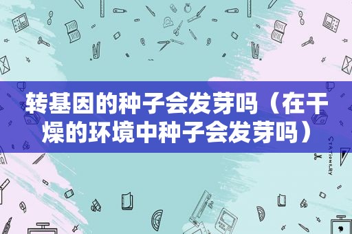 转基因的种子会发芽吗（在干燥的环境中种子会发芽吗）