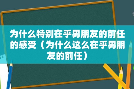 为什么特别在乎男朋友的前任的感受（为什么这么在乎男朋友的前任）