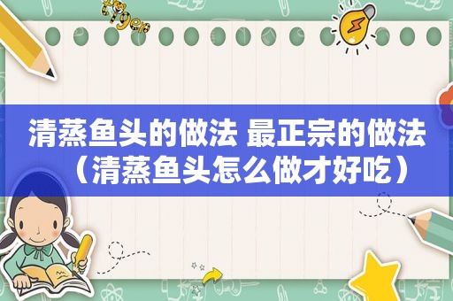 清蒸鱼头的做法 最正宗的做法（清蒸鱼头怎么做才好吃）