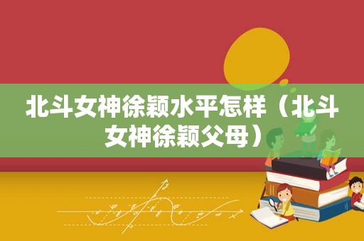 北斗女神徐颖水平怎样（北斗女神徐颖父母）
