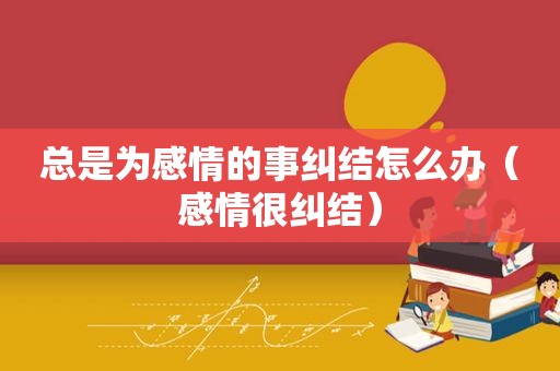 总是为感情的事纠结怎么办（感情很纠结）