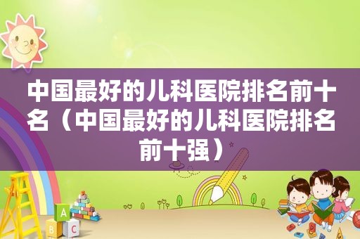 中国最好的儿科医院排名前十名（中国最好的儿科医院排名前十强）