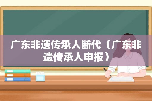 广东非遗传承人断代（广东非遗传承人申报）