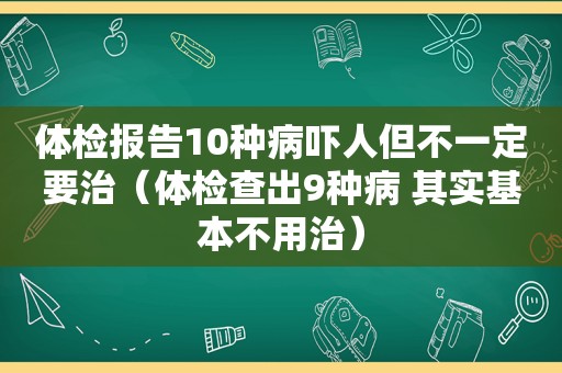 体检报告10种病吓人但不一定要治（体检查出9种病 其实基本不用治）