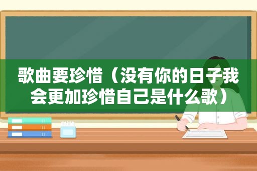 歌曲要珍惜（没有你的日子我会更加珍惜自己是什么歌）