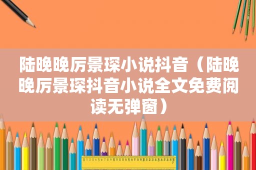 陆晚晚厉景琛小说抖音（陆晚晚厉景琛抖音小说全文免费阅读无弹窗）