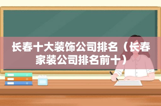 长春十大装饰公司排名（长春家装公司排名前十）