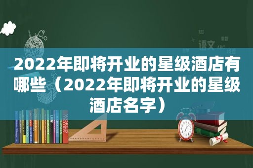 2022年即将开业的星级酒店有哪些（2022年即将开业的星级酒店名字）