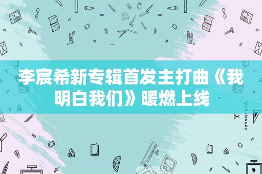 李宸希新专辑首发主打曲《我明白我们》暖燃上线