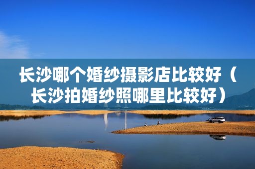 长沙哪个婚纱摄影店比较好（长沙拍婚纱照哪里比较好）