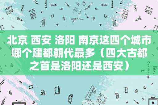 北京 西安 洛阳 南京这四个城市哪个建都朝代最多（四大古都之首是洛阳还是西安）