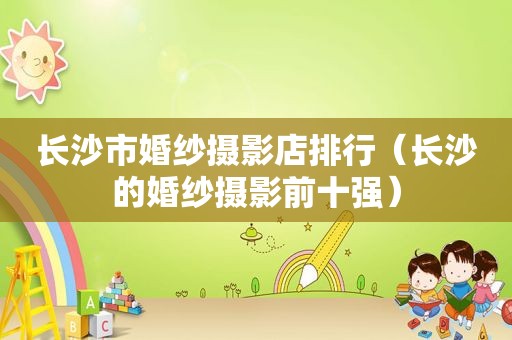 长沙市婚纱摄影店排行（长沙的婚纱摄影前十强）
