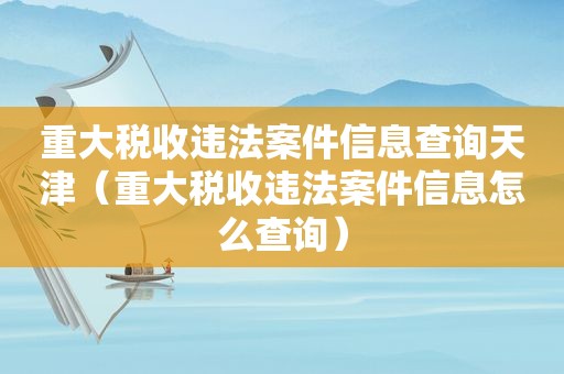 重大税收违法案件信息查询天津（重大税收违法案件信息怎么查询）