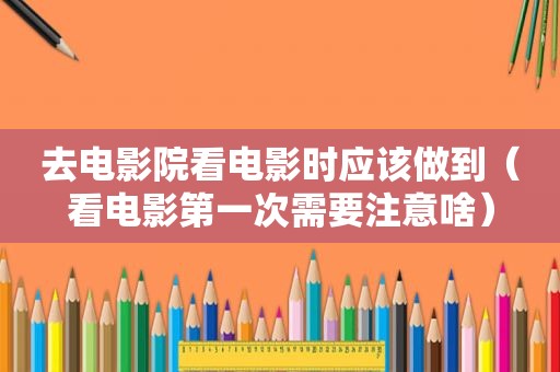 去电影院看电影时应该做到（看电影第一次需要注意啥）
