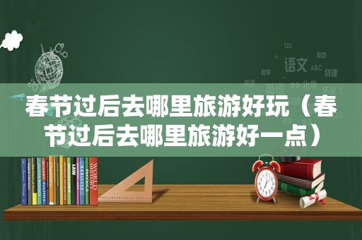 春节过后去哪里旅游好玩（春节过后去哪里旅游好一点）