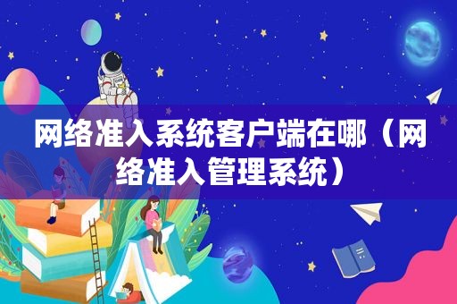 网络准入系统客户端在哪（网络准入管理系统）