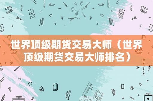 世界顶级期货交易大师（世界顶级期货交易大师排名）