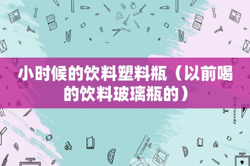 小时候的饮料塑料瓶（以前喝的饮料玻璃瓶的）