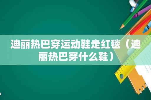 迪丽热巴穿运动鞋走红毯（迪丽热巴穿什么鞋）