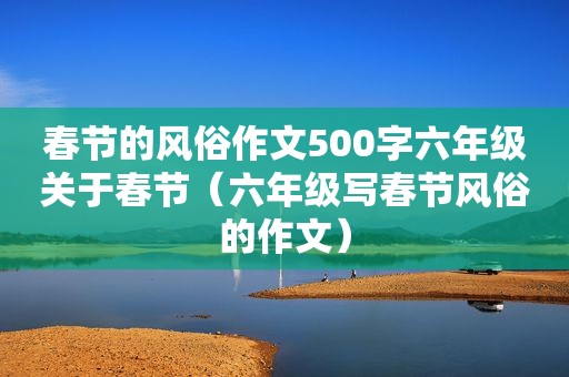 春节的风俗作文500字六年级关于春节（六年级写春节风俗的作文）
