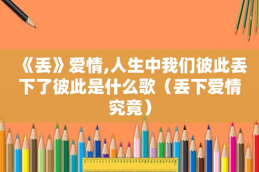 《丢》爱情,人生中我们彼此丢下了彼此是什么歌（丢下爱情究竟）