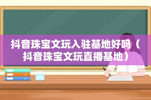抖音珠宝文玩入驻基地好吗（抖音珠宝文玩直播基地）