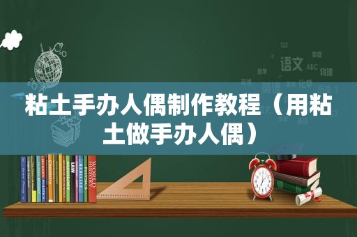 粘土手办人偶制作教程（用粘土做手办人偶）