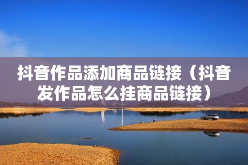 抖音作品添加商品链接（抖音发作品怎么挂商品链接）