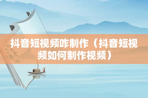 抖音短视频咋制作（抖音短视频如何制作视频）