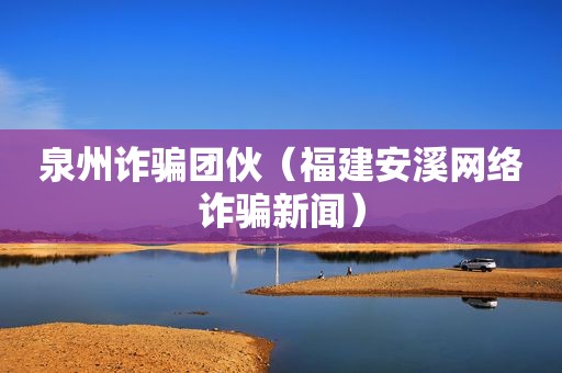 泉州诈骗团伙（福建安溪网络诈骗新闻）