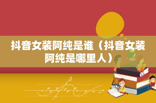 抖音女装阿纯是谁（抖音女装阿纯是哪里人）