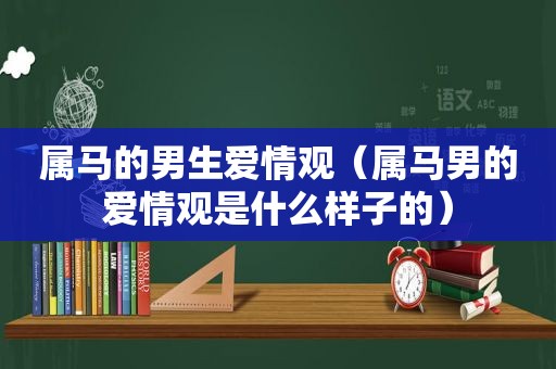 属马的男生爱情观（属马男的爱情观是什么样子的）