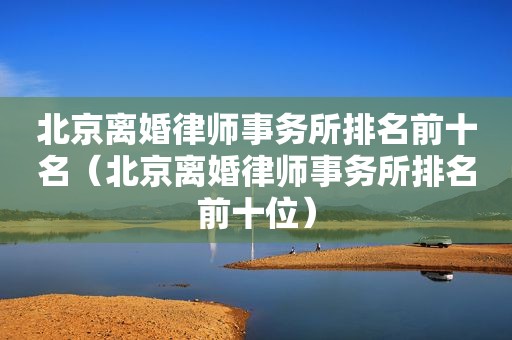 北京离婚律师事务所排名前十名（北京离婚律师事务所排名前十位）