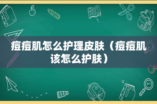 痘痘肌怎么护理皮肤（痘痘肌该怎么护肤）