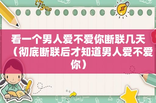 看一个男人爱不爱你断联几天（彻底断联后才知道男人爱不爱你）