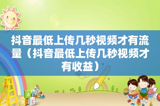 抖音最低上传几秒视频才有流量（抖音最低上传几秒视频才有收益）