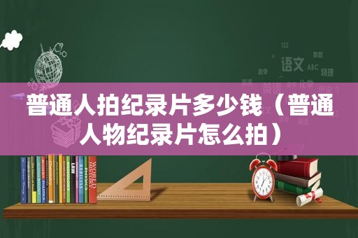 普通人拍纪录片多少钱（普通人物纪录片怎么拍）