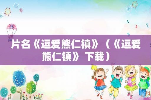 片名《逗爱熊仁镇》（《逗爱熊仁镇》 下载）