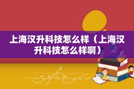 上海汉升科技怎么样（上海汉升科技怎么样啊）