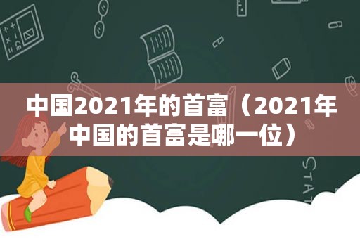 中国2021年的首富（2021年中国的首富是哪一位）