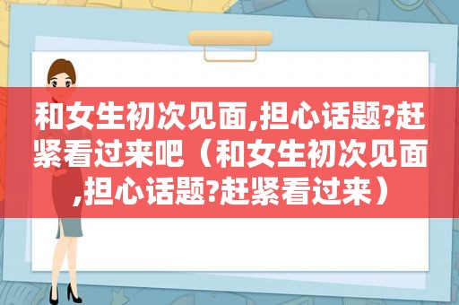 和女生初次见面,担心话题?赶紧看过来吧（和女生初次见面,担心话题?赶紧看过来）
