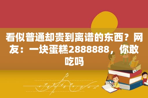 看似普通却贵到离谱的东西？网友：一块蛋糕2888888，你敢吃吗