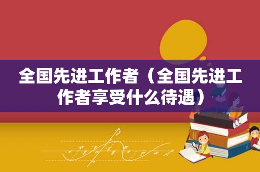 全国先进工作者（全国先进工作者享受什么待遇）