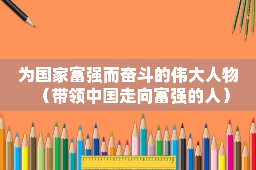为国家富强而奋斗的伟大人物（带领中国走向富强的人）