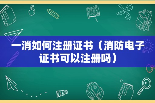 一消如何注册证书（消防电子证书可以注册吗）