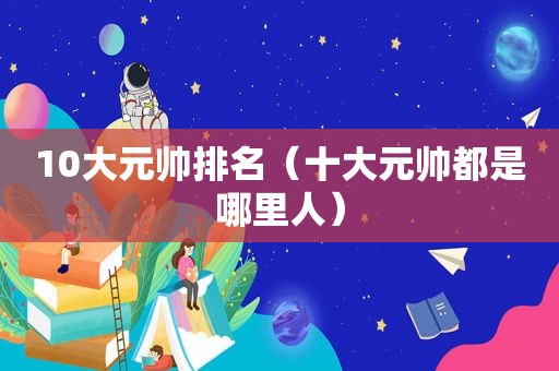 10大元帅排名（十大元帅都是哪里人）