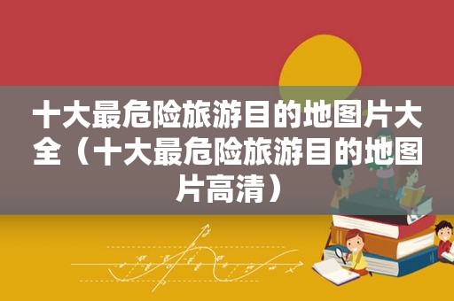 十大最危险旅游目的地图片大全（十大最危险旅游目的地图片高清）