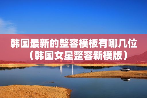 韩国最新的整容模板有哪几位（韩国女星整容新模版）