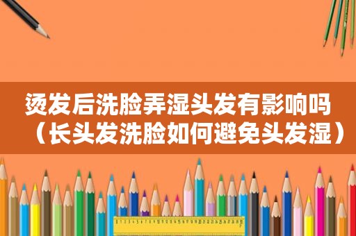 烫发后洗脸弄湿头发有影响吗（长头发洗脸如何避免头发湿）
