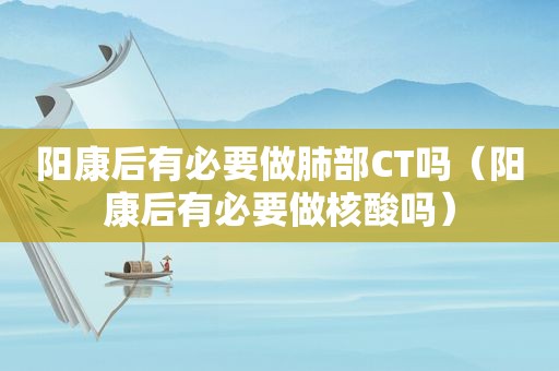 阳康后有必要做肺部CT吗（阳康后有必要做核酸吗）